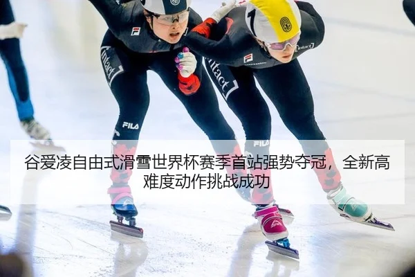 谷爱凌自由式滑雪世界杯赛季首站强势夺冠，全新高难度动作挑战成功